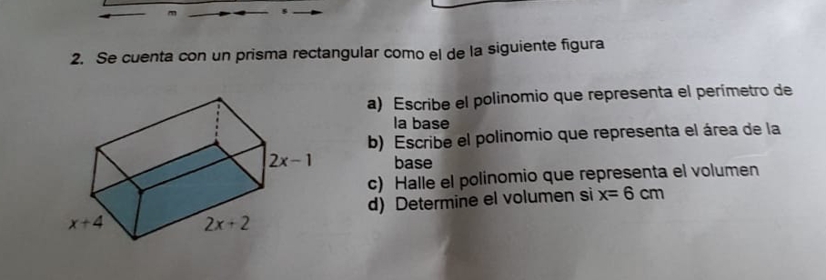 Se cuenta con un prisma rectangular como el de la siguiente figura
a) Escribe el polinomio que representa el perímetro de
la base
b) Escribe el polinomio que representa el área de la
base
c) Halle el polinomio que representa el volumen
d) Determine el volumen si x=6cm