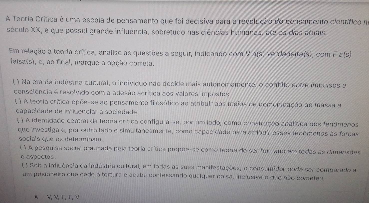 A Teoria Crítica é uma escola de pensamento que foi decisiva para a revolução do pensamento científico no
século XX, e que possui grande influência, sobretudo nas ciências humanas, até os dias atuais.
Em relação à teoria crítica, analise as questões a seguir, indicando com V a(s) verdadeira(s), com F a(s)
falsa(s), e, ao final, marque a opção correta.
( ) Na era da indústria cultural, o indivíduo não decide mais autonomamente: o conflito entre impulsos e
consciência é resolvido com a adesão acrítica aos valores impostos.
) A teoria crítica opõe-se ao pensamento filosófico ao atribuir aos meios de comunicação de massa a
capacidade de influenciar a sociedade.
( ) A identidade central da teoria crítica configura-se, por um lado, como construção analítica dos fenômenos
que investiga e, por outro lado e simultaneamente, como capacidade para atribuir esses fenômenos às forças
sociais que os determinam.
 ) A pesquisa social praticada pela teoria crítica propõe-se como teoria do ser humano em todas as dimensões
e aspectos.
、 ) Sob a influência da indústria cultural, em todas as suas manifestações, o consumidor pode ser comparado a
um prisioneiro que cede à tortura e acaba confessando qualquer coisa, inclusive o que não cometeu.
A V, V, F, F, V