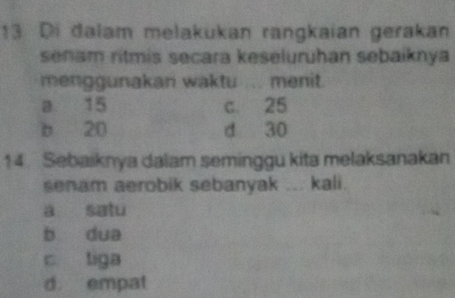 Di dalam melakukan rangkaian gerakan
senam ritmis secara keseluruhan sebaiknya
menggunakan waktu ... menit.
a 15 c. 25
b 20 d 30
14. Sebaiknya dalam seminggu kita melaksanakan
senam aerobik sebanyak ... kali.
a satu
b dua
c liga
d. empat