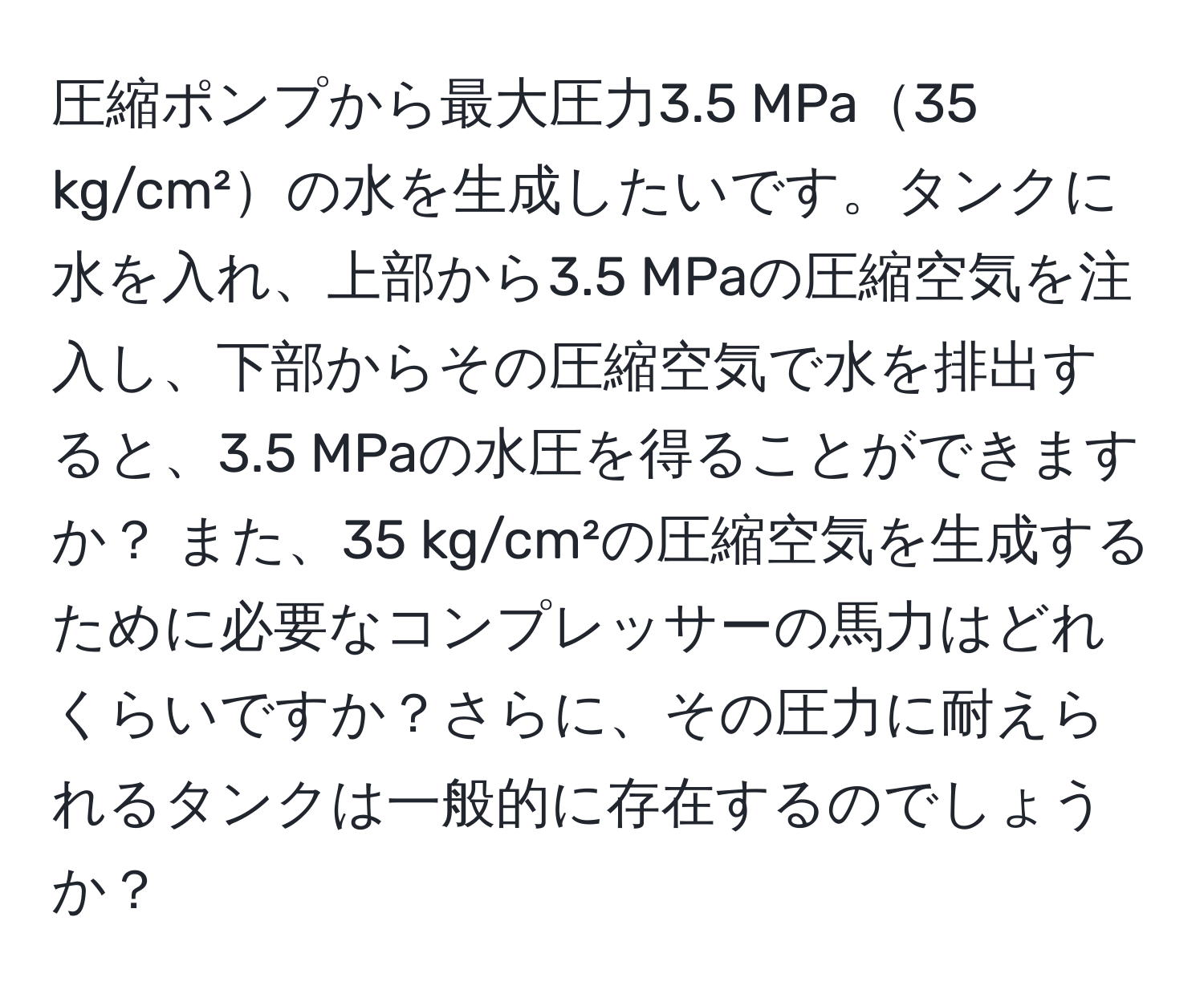 圧縮ポンプから最大圧力3.5 MPa35 kg/cm²の水を生成したいです。タンクに水を入れ、上部から3.5 MPaの圧縮空気を注入し、下部からその圧縮空気で水を排出すると、3.5 MPaの水圧を得ることができますか？ また、35 kg/cm²の圧縮空気を生成するために必要なコンプレッサーの馬力はどれくらいですか？さらに、その圧力に耐えられるタンクは一般的に存在するのでしょうか？