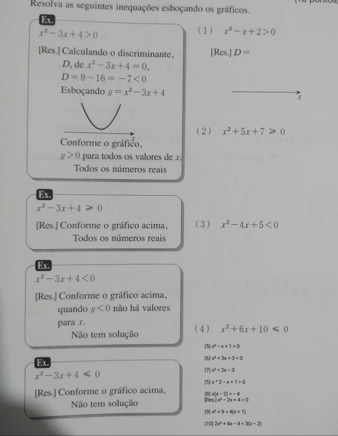 Resolva as seguintes inequações esboçando os gráficos. 
Ex.
x^2-3x+4>0
(1) x^2-x+2>0
[Res.] Calculando o discriminante, [Res.] D=
D, de x^2-3x+4=0,
D=9-16=-7<0</tex> 
Esboçando y=x^2-3x+4 x 
( 2 ) x^2+5x+7≥slant 0
Conforme o gráfico,
y>0 para todos os valores de x. 
Todos os números reais 
Ex.
x^2-3x+4≥slant 0
[Res.] Conforme o gráfico acima, (3 ) x^2-4x+5<0</tex> 
Todos os números reais 
Ex.
x^2-3x+4<0</tex> 
[Res.] Conforme o gráfico acima, 
quando y<0</tex> não há valores 
para x. 
( 4) x^2+6x+10≤slant 0
Não tem solução 
(5) x^2-x+1>0
Ex 
(6) x^2+3x+3<0</tex>
x^2-3x+4≤slant 0 (7) x^2<2x-3</tex> 
(5) x^(wedge)2-x+1>0
[Res.] Conforme o gráfico acima, (8) x(x-2)>-4
Não tem solução [Res] x^2-2x+4>0
(9) x^2+9>4(x+1)
(10) 2x^2+4x-4<3(x-2)