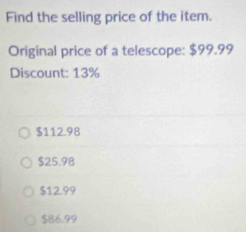 Find the selling price of the item.
Original price of a telescope: $99.99
Discount: 13%
$112.98
$25.98
$12.99
$86.99