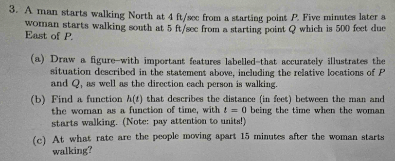 A man starts walking North at 4 ft/sec from a starting point P. Five minutes later a 
woman starts walking south at 5 ft/sec from a starting point Q which is 500 fect due 
East of P. 
(a) Draw a figure-with important features labelled-that accurately illustrates the 
situation described in the statement above, including the relative locations of P
and Q, as well as the direction each person is walking. 
(b) Find a function h(t) that describes the distance (in feet) between the man and 
the woman as a function of time, with t=0 being the time when the woman 
starts walking. (Note: pay attention to units!) 
(c) At what rate are the people moving apart 15 minutes after the woman starts 
walking?