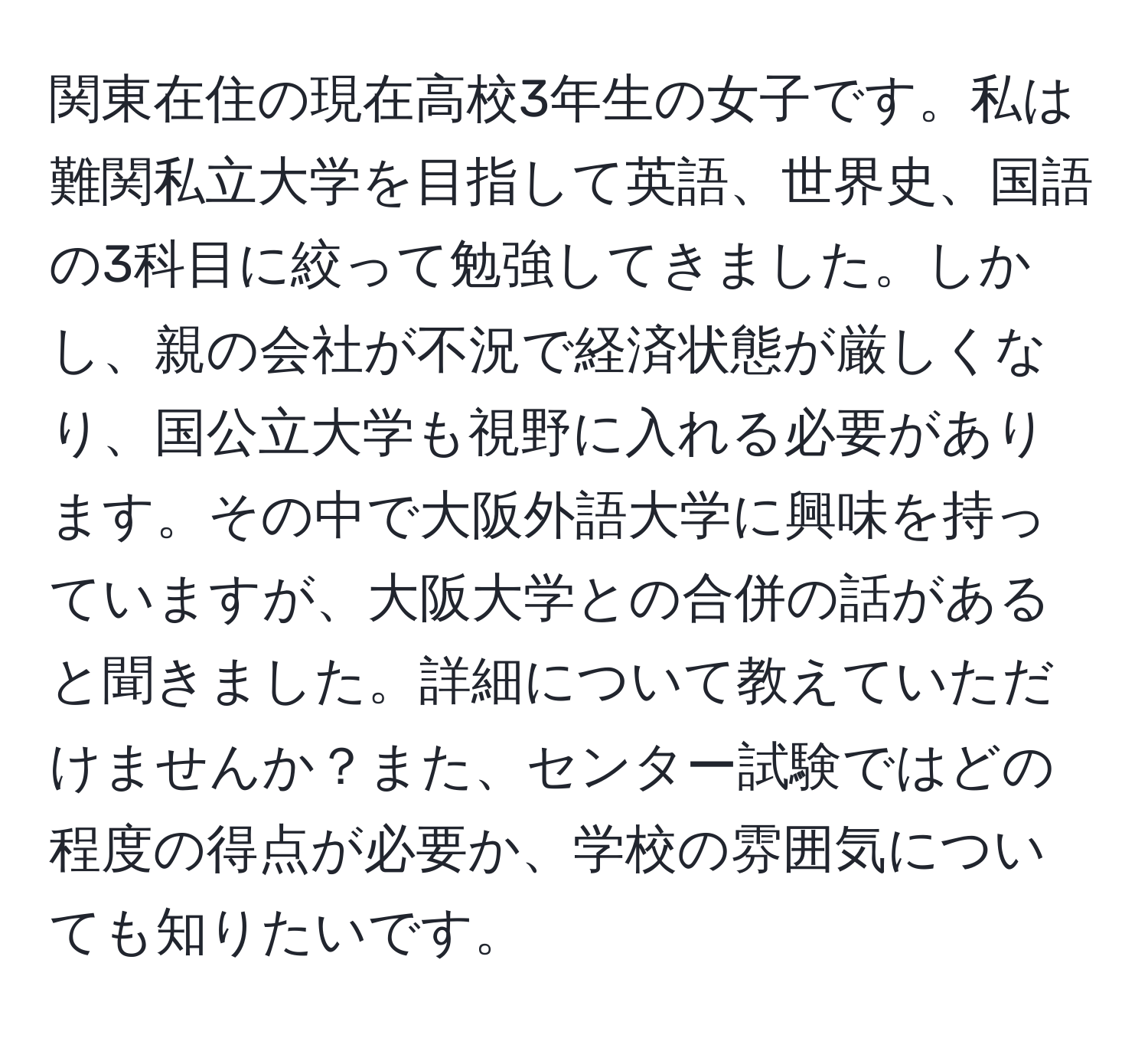 関東在住の現在高校3年生の女子です。私は難関私立大学を目指して英語、世界史、国語の3科目に絞って勉強してきました。しかし、親の会社が不況で経済状態が厳しくなり、国公立大学も視野に入れる必要があります。その中で大阪外語大学に興味を持っていますが、大阪大学との合併の話があると聞きました。詳細について教えていただけませんか？また、センター試験ではどの程度の得点が必要か、学校の雰囲気についても知りたいです。