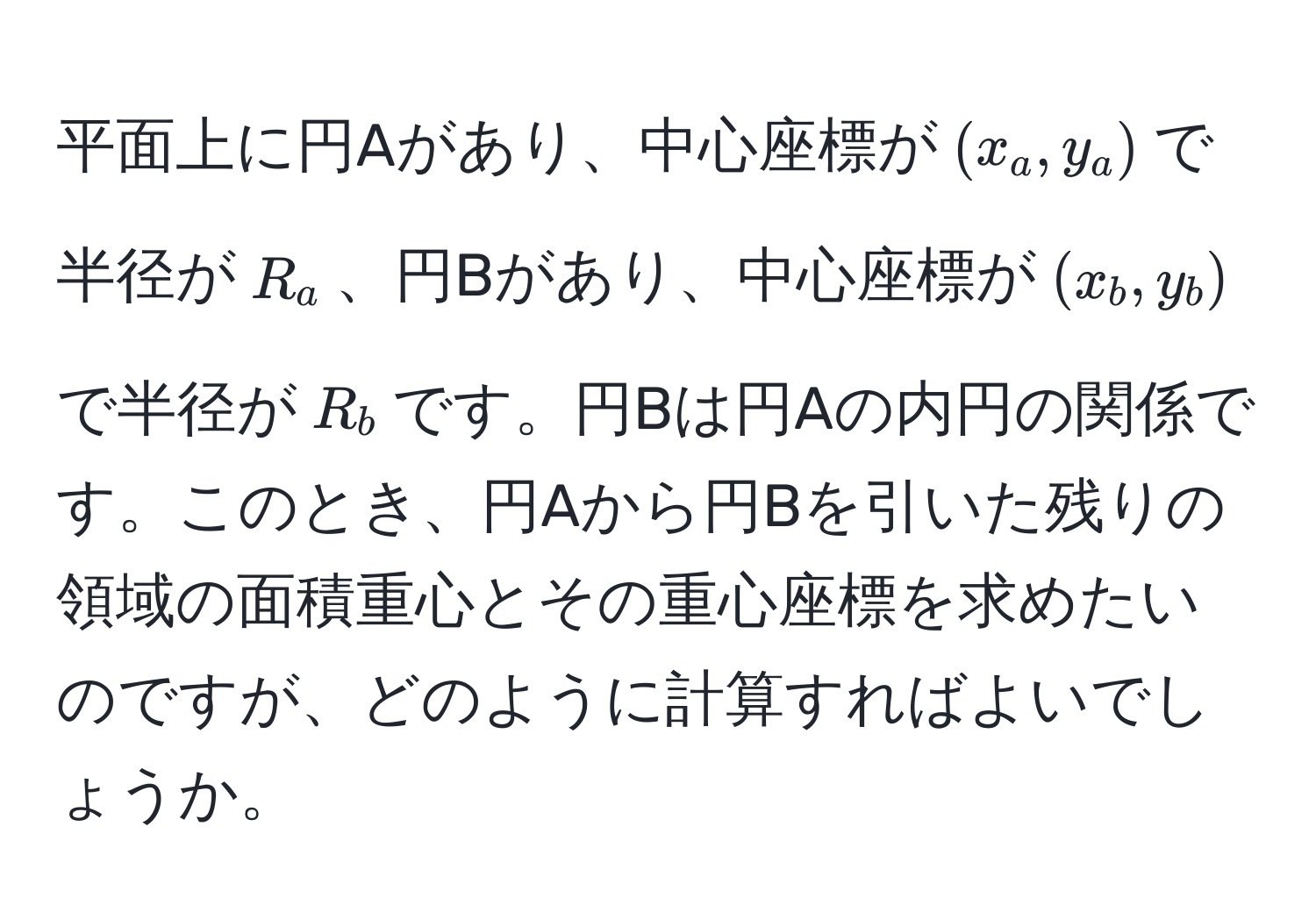 平面上に円Aがあり、中心座標が$(x_a, y_a)$で半径が$R_a$、円Bがあり、中心座標が$(x_b, y_b)$で半径が$R_b$です。円Bは円Aの内円の関係です。このとき、円Aから円Bを引いた残りの領域の面積重心とその重心座標を求めたいのですが、どのように計算すればよいでしょうか。