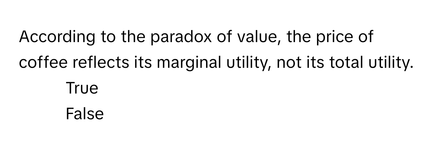 According to the paradox of value, the price of coffee reflects its marginal utility, not its total utility. 

1) True 
2) False