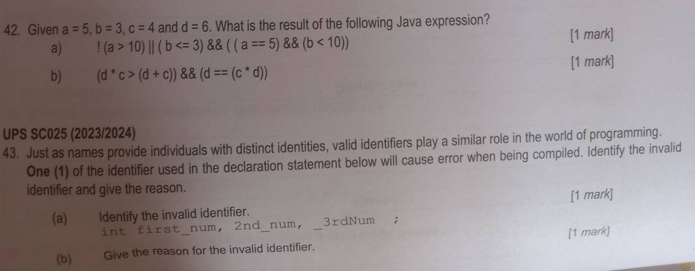 Given a=5, b=3, c=4 and d=6. What is the result of the following Java expression?
a)!(a>10)||(b <10))
[1 mark]
[1 mark]
b) (d^*c>(d+c)) (d==(c^*d))
UPS SC025 (2023/2024)
43. Just as names provide individuals with distinct identities, valid identifiers play a similar role in the world of programming.
One (1) of the identifier used in the declaration statement below will cause error when being compiled. Identify the invalid
identifier and give the reason.
(a) Identify the invalid identifier. [1 mark]
int first num, 2nd _num, 3rdNum;
(b) Give the reason for the invalid identifier. _[1 mark]