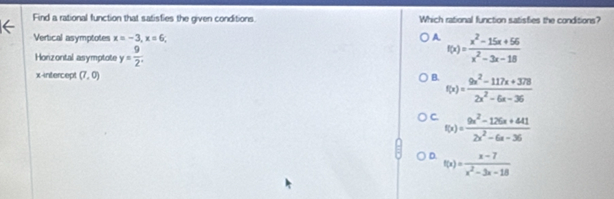 Find a rational function that satisfies the given conditions. Which rational function satisfies the conditions?
Vertical asymptotes x=-3, x=6; A f(x)= (x^2-15x+56)/x^2-3x-18 
Horizontal asymptote y= 9/2 . 
x-intercept (7,0) B. f(x)= (9x^2-117x+378)/2x^2-6x-36 
C. f(x)= (9x^2-126x+441)/2x^2-6x-36 
D. f(x)= (x-7)/x^2-3x-18 