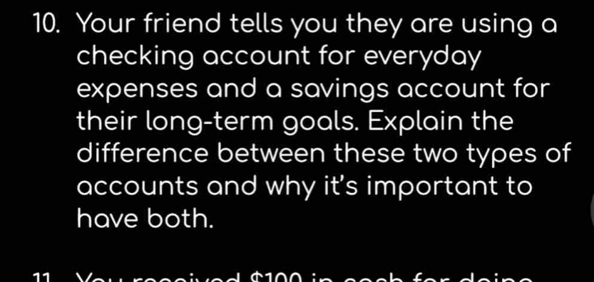 Your friend tells you they are using a 
checking account for everyday 
expenses and a savings account for 
their long-term goals. Explain the 
difference between these two types of 
accounts and why it's important to 
have both.