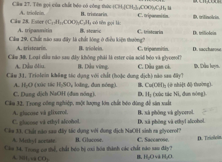 CH_3COOH
Câu 27. Tên gọi của chất béo có công thức (CH_3[CH_2]_14COO)_3C_3H_5 là
A. triolein. B. tristearin. C. tripanmitin. D. trilinolein.
Câu 28. Ester (C_17H_31COO)_3C_3H_5 có tên gọi là:
A. tripanmitin B. stearic C. tristearin D. triliolein
Câu 29. Chất nào sau đây là chất lỏng ở điều kiện thường?
A. tristearin. B. triolein. C. tripanmitin. D. saccharose
Câu 30. Loại dầu nào sau đây không phải là ester của acid béo và glycerol?
A. Dầu ôliu. B. Dầu vừng. C. Dầu gan cá. D. Dầu luyn.
Câu 31. Triolein không tác dụng với chất (hoặc dung dịch) nào sau đây?
A. H_2O (xúc tác H_2SO_4 loãng, dun nóng). B. Cu(OH)_2 (ở nhiệt độ thường).
C. Dung dịch NaOH (đun nóng). D. H_2 (xúc tác Ni, đun nóng).
Cầu 32. Trong công nghiệp, một lượng lớn chất béo dùng để sản xuất
A. glucose và glixerol. B. xà phòng và glycerol.
C. glucose và ethyl alcohol. D. xà phòng và ethyl alcohol.
Câu 33. Chất nào sau đây tác dụng với dung dịch NaOH sinh ra glycerol?
A. Methyl acetate. B. Glucose. C. Saccarose. D. Triolein.
Câu 34. Trong cơ thể, chất béo bị oxi hóa thành các chất nào sau đây?
A. NH_3 và CO_2.
B. H_2O và H_2O.