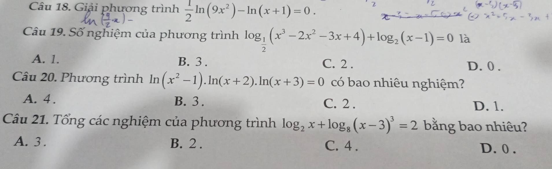 Giải phương trình  1/2 ln (9x^2)-ln (x+1)=0. 
Câu 19. Số nghiệm của phương trình log _ 1/2 (x^3-2x^2-3x+4)+log _2(x-1)=0 là
A. 1. B. 3. C. 2. D. 0.
Câu 20. Phương trình ln (x^2-1).ln (x+2).ln (x+3)=0 có bao nhiêu nghiệm?
A. 4. B. 3. C. 2.
D. 1.
Câu 21. Tổng các nghiệm của phương trình log _2x+log _8(x-3)^3=2 bằng bao nhiêu?
A. 3. B. 2. C. 4. D. 0.