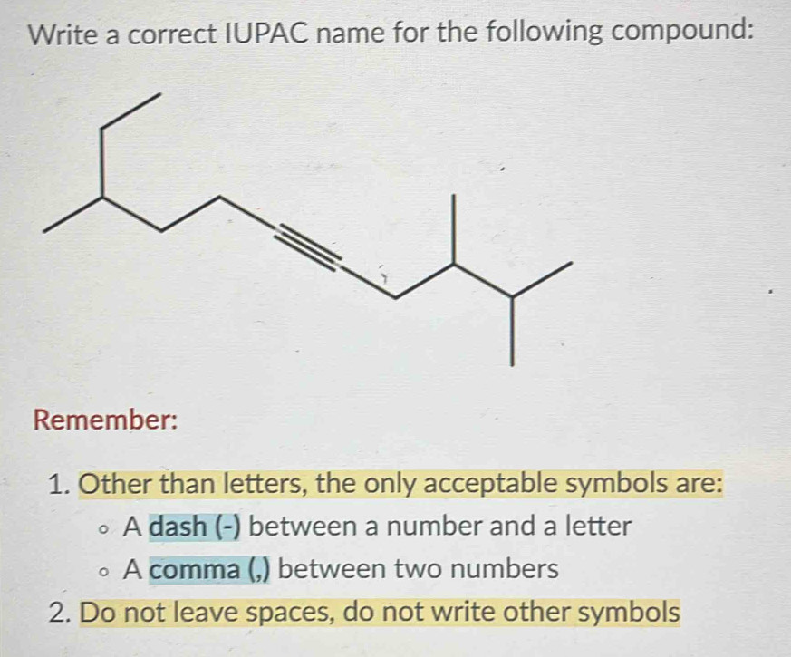 Write a correct IUPAC name for the following compound:
Remember:
1. Other than letters, the only acceptable symbols are:
A dash (-) between a number and a letter
A comma (,) between two numbers
2. Do not leave spaces, do not write other symbols