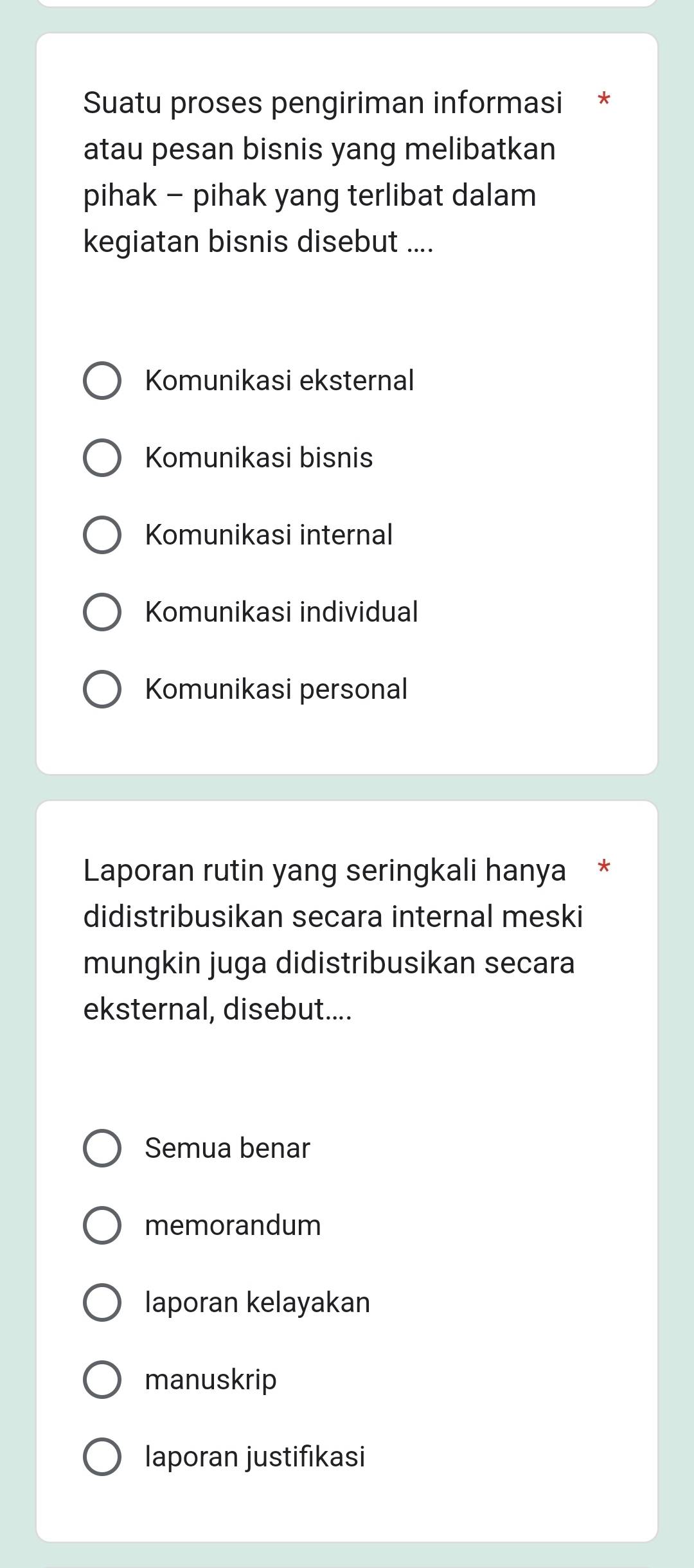 Suatu proses pengiriman informasi *
atau pesan bisnis yang melibatkan
pihak - pihak yang terlibat dalam
kegiatan bisnis disebut ....
Komunikasi eksternal
Komunikasi bisnis
Komunikasi internal
Komunikasi individual
Komunikasi personal
Laporan rutin yang seringkali hanya *
didistribusikan secara internal meski
mungkin juga didistribusikan secara
eksternal, disebut....
Semua benar
memorandum
laporan kelayakan
manuskrip
laporan justifikasi