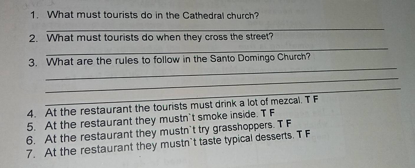 What must tourists do in the Cathedral church?
_
2. What must tourists do when they cross the street?
_
_
3. What are the rules to follow in the Santo Domingo Church?
_
_
4. At the restaurant the tourists must drink a lot of mezcal. T F
5. At the restaurant they mustn`t smoke inside. T F
6. At the restaurant they mustn`t try grasshoppers. T F
7. At the restaurant they mustn`t taste typical desserts. T F