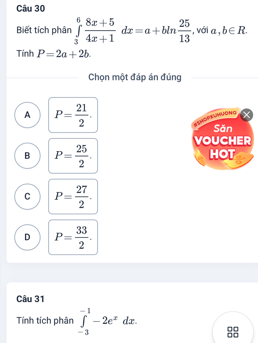 Biết tích phân ∈tlimits _3^(6frac 8x+5)4x+1dx=a+bln  25/13  , với a , b∈ R. 
Tính P=2a+2b. 
Chọn một đáp án đúng
A P= 21/2 . 
#SHOPXUHUONG
Săn
VOUCHER
B P= 25/2 . 
HOTs
C P= 27/2 .
D P= 33/2 . 
Câu 31
Tính tích phân ∈tlimits _(-3)^(-1)-2e^xdx.