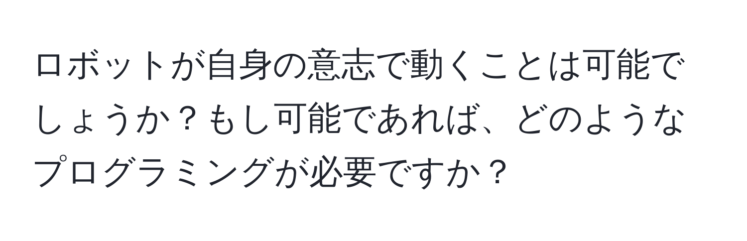 ロボットが自身の意志で動くことは可能でしょうか？もし可能であれば、どのようなプログラミングが必要ですか？
