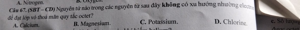 A. Nitrogen. B. Öxygen
Câu 67. (SBT- CD) Nguyên tử nào trong các nguyên tử sau đây không có xu hướng nhường electron
để đạt lớp vỏ thoả mãn quy tắc octet?
A. Calcium. B. Magnesium. C. Potassium. D. Chlorine.
c. Số lượng