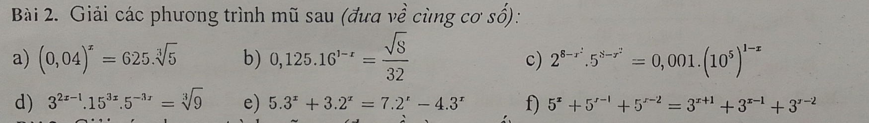 Giải các phương trình mũ sau (đưa về cùng cơ số): 
a) (0,04)^x=625.sqrt[3](5) b) 0,125.16^(1-r)= sqrt(8)/32 
c) 2^(8-r^2).5^(8-r^2)=0,001.(10^5)^1-x
d) 3^(2x-1).15^(3x).5^(-3x)=sqrt[3](9) e) 5.3^x+3.2^x=7.2^x-4.3^x f) 5^x+5^(x-1)+5^(x-2)=3^(x+1)+3^(x-1)+3^(x-2)