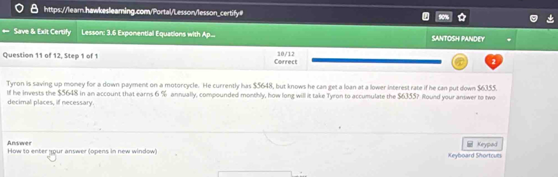 Save & Exit Certify Lesson: 3.6 Exponential Equations with Ap... SANTOSH PANDEY 
Question 11 of 12, Step 1 of 1 Correct 10/12 
Tyron is saving up money for a down payment on a motorcycle. He currently has $5648, but knows he can get a loan at a lower interest rate if he can put down $6355. 
If he invests the $5648 in an account that earns 6 % annually, compounded monthly, how long will it take Tyron to accumulate the $6355? Round your answer to two 
decimal places, if necessary. 
Answer Keypad 
How to enter your answer (opens in new window) 
Keyboard Shortcuts