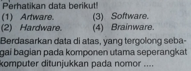 Perhatikan data berikut!
(1) Artware. (3) Software.
(2) Hardware. (4) Brainware.
Berdasarkan data di atas, yang tergolong seba-
gai bagian pada komponen utama seperangkat
komputer ditunjukkan pada nomor ....