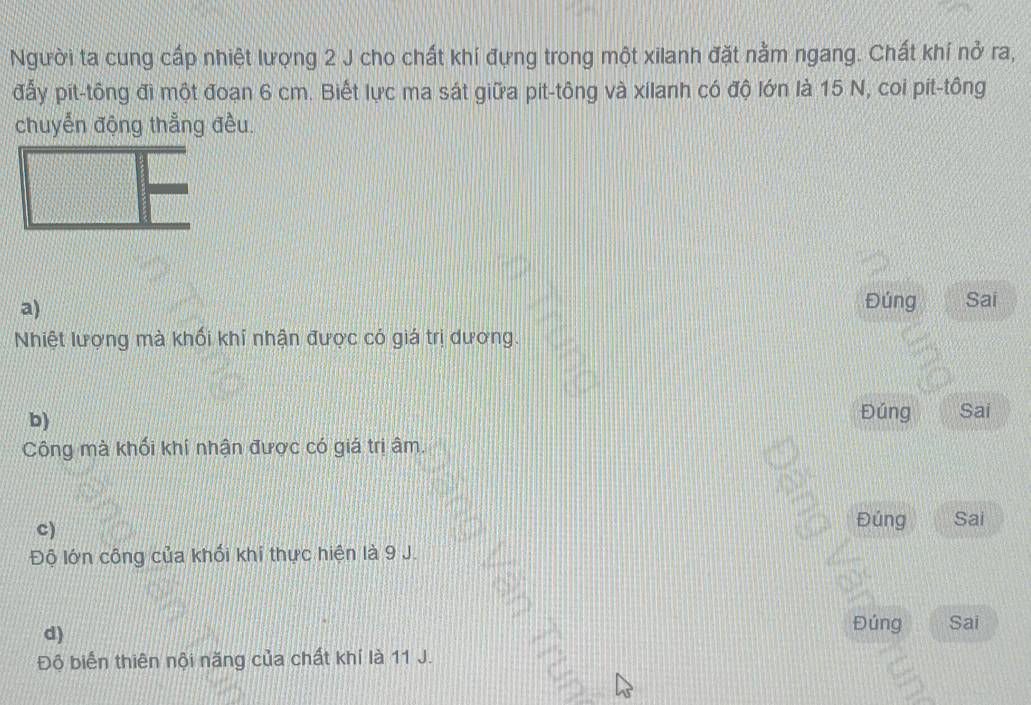 Người ta cung cấp nhiệt lượng 2 J cho chất khí đựng trong một xilanh đặt nằm ngang. Chất khí nở ra, 
đấy pit-tông đi một đoạn 6 cm. Biết lực ma sát giữa pit-tông và xilanh có độ lớn là 15 N, coi pít-tông 
chuyển động thẳng đều. 
a) 
Đúng Sai 
Nhiệt lượng mà khối khí nhận được có giá trị dương. 
b) 
Đúng Sai 
Công mà khối khí nhận được có giá trị âm. 
c) Đúng Sai 
Độ lớn công của khối khi thực hiện là 9 J. 
d) 
Đúng Sai 
Độ biển thiên nội năng của chất khí là 11 J.