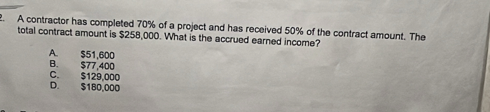 A contractor has completed 70% of a project and has received 50% of the contract amount. The
total contract amount is $258,000. What is the accrued earned income?
A. $51,600
B. $77,400
C. $129,000
D. $180,000