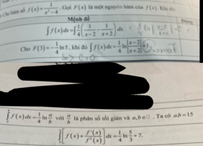 số f(x)= 1/x^2-4 . Gọi F(x) là một nguyên hàm của f(x). Khi đó:
∈tlimits _3^(4f(x)dx=frac 1)4ln  a/b  với  a/b  là phân số tối giản và a,b∈ □. Ta có ab=15
∈tlimits _3^(4[f(x)+frac f'(x))f^2(x)]dx= 1/4 ln  5/3 +7.