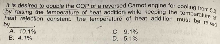 It is desired to double the COP of a reversed Carnot engine for cooling from 5.0
by raising the temperature of heat addition while keeping the temperature of
heat rejection constant. The temperature of heat addition must be raised
by_ .
A. 10.1% C 9.1%
B. 4.1% D. 5.1%