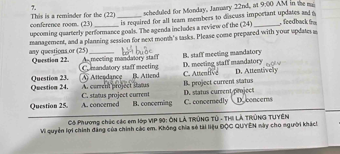 This is a reminder for the (22) scheduled for Monday, January 22nd, at 9:00 AM in the mai
conference room. (23) _is required for all team members to discuss important updates and th
upcoming quarterly performance goals. The agenda includes a review of the (24) _, feedback from
management, and a planning session for next month’s tasks. Please come prepared with your updates an
any questions or (25)_
Question 22. A. meeting mandatory staff B. staff meeting mandatory
C. mandatory staff meeting D. meeting staff mandatory
Question 23. A Attendance B. Attend C. Attentive D. Attentively
Question 24. A. current project status B. project current status
C. status project current D. status current project
Question 25. A. concerned B. concerning C. concernedly D. concerns
Cô Phương chúc các em lớp VIP 90: ÔN LÀ TRÚNG TÚ - THI LÀ TRÚNG TUYÉN
Vì quyền lợi chính đáng của chính các em. Không chia sẻ tài liệu ĐQC QUYÊN này cho người khác!