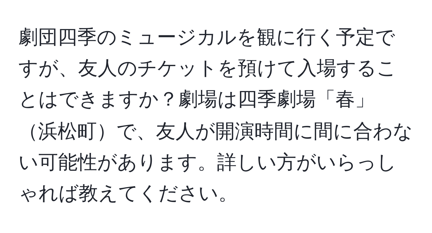 劇団四季のミュージカルを観に行く予定ですが、友人のチケットを預けて入場することはできますか？劇場は四季劇場「春」浜松町で、友人が開演時間に間に合わない可能性があります。詳しい方がいらっしゃれば教えてください。