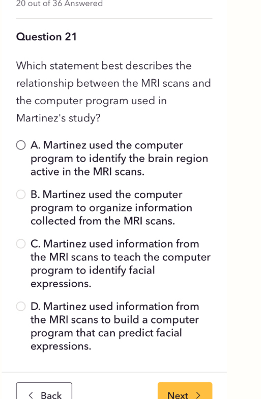 out of 36 Answered
Question 21
Which statement best describes the
relationship between the MRI scans and
the computer program used in
Martinez's study?
A. Martinez used the computer
program to identify the brain region
active in the MRI scans.
B. Martinez used the computer
program to organize information
collected from the MRI scans.
C. Martinez used information from
the MRI scans to teach the computer
program to identify facial
expressions.
D. Martinez used information from
the MRI scans to build a computer
program that can predict facial
expressions.
< Back Next >