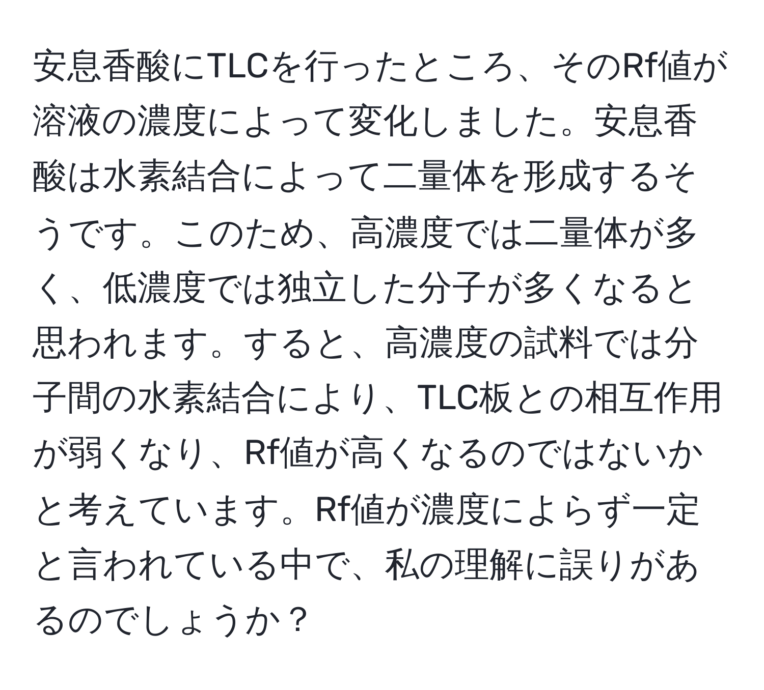 安息香酸にTLCを行ったところ、そのRf値が溶液の濃度によって変化しました。安息香酸は水素結合によって二量体を形成するそうです。このため、高濃度では二量体が多く、低濃度では独立した分子が多くなると思われます。すると、高濃度の試料では分子間の水素結合により、TLC板との相互作用が弱くなり、Rf値が高くなるのではないかと考えています。Rf値が濃度によらず一定と言われている中で、私の理解に誤りがあるのでしょうか？