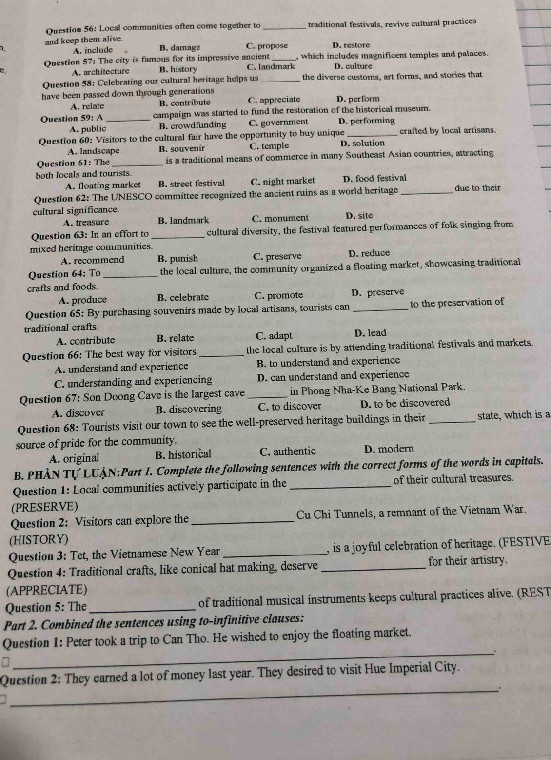 Local communities often come together to _traditional festivals, revive cultural practices
and keep them alive.
D B. damage C. propose D. restore
A. include
Question 57: The city is famous for its impressive ancient _, which includes magnificent temples and palaces.
e. B. history C. landmark D. culture
A. architecture
Question 58: Celebrating our cultural heritage helps us _the diverse customs, art forms, and stories that
have been passed down through generations
A. relate B. contribute C. appreciate D. perform
Question 59: A _campaign was started to fund the restoration of the historical museum.
A. public B. crowdfunding C. government D. performing
Question 60: Visitors to the cultural fair have the opportunity to buy unique _crafted by local artisans.
A. landscape B. souvenir C. temple
D. solution
Question 61: The _is a traditional means of commerce in many Southeast Asian countries, attracting
both locals and tourists.
A. floating market B. street festival C. night market D. food festival
Question 62: The UNESCO committee recognized the ancient ruins as a world heritage_
due to their
cultural significance.
A. treasure B. landmark C. monument D. site
Question 63: In an effort to _cultural diversity, the festival featured performances of folk singing from
mixed heritage communities.
A. recommend B. punish C. preserve D. reduce
Question 64: To _the local culture, the community organized a floating market, showcasing traditional
crafts and foods.
A. produce B. celebrate C. promote D. preserve
Question 65: By purchasing souvenirs made by local artisans, tourists can _to the preservation of
traditional crafts.
A. contribute B. relate C. adapt D. lead
Question 66: The best way for visitors _the local culture is by attending traditional festivals and markets.
A. understand and experience B. to understand and experience
C. understanding and experiencing D. can understand and experience
Question 67: Son Doong Cave is the largest cave _in Phong Nha-Ke Bang National Park.
A. discover B. discovering C. to discover D. to be discovered
Question 68: Tourists visit our town to see the well-preserved heritage buildings in their _state, which is a
source of pride for the community.
A. original B. historical C. authentic D. modern
B. PHÀN TỤ LUÀN:Part 1. Complete the following sentences with the correct forms of the words in capitals.
Question 1: Local communities actively participate in the_ of their cultural treasures.
(PRESERVE)
Question 2: Visitors can explore the _Cu Chi Tunnels, a remnant of the Vietnam War.
(HISTORY)
Question 3: Tet, the Vietnamese New Year _, is a joyful celebration of heritage. (FESTIVE)
Question 4: Traditional crafts, like conical hat making, deserve_
for their artistry.
(APPRECIATE)
Question 5: The _of traditional musical instruments keeps cultural practices alive. (REST
Part 2. Combined the sentences using to-infinitive clauses:
_
Question 1: Peter took a trip to Can Tho. He wished to enjoy the floating market.
_
Question 2: They earned a lot of money last year. They desired to visit Hue Imperial City.