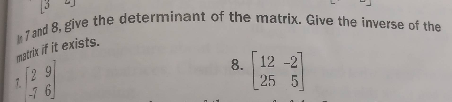 In 7 and 8, give the determinant of the matrix. Give the inverse of the 
matrix if it exists. 
7. beginbmatrix 2&9 -7&6endbmatrix
8. beginbmatrix 12&-2 25&5endbmatrix