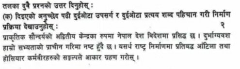 तलका दुव प्रशनको उत्तर दिनुहोस् : 
(क) दिइएको अनुच्छेद पढी दुईओटा उपसर्ग र दुईओटा प्रत्यय शब्द पहिचान गरी निर्माण 
प्रक्रिया देबाउनुहोस् : २ 
प्राक्तिक सौन्दर्यको अद्वितीय केन्द्रका रुपमा नेपाल देश विदेशमा प्रसिद्ध छ। दुर्भाग्यवश 
हाम्रो सभ्यताको प्राचीन गरिमा नष्ट हुदै छ। यसर्प राष्ट्र निर्माणमा प्रतिबद्ध ऑटिला तथा 
होसियार कर्मवीरहरुको सड्ल्पले आकार ग्रहण गरोस्।