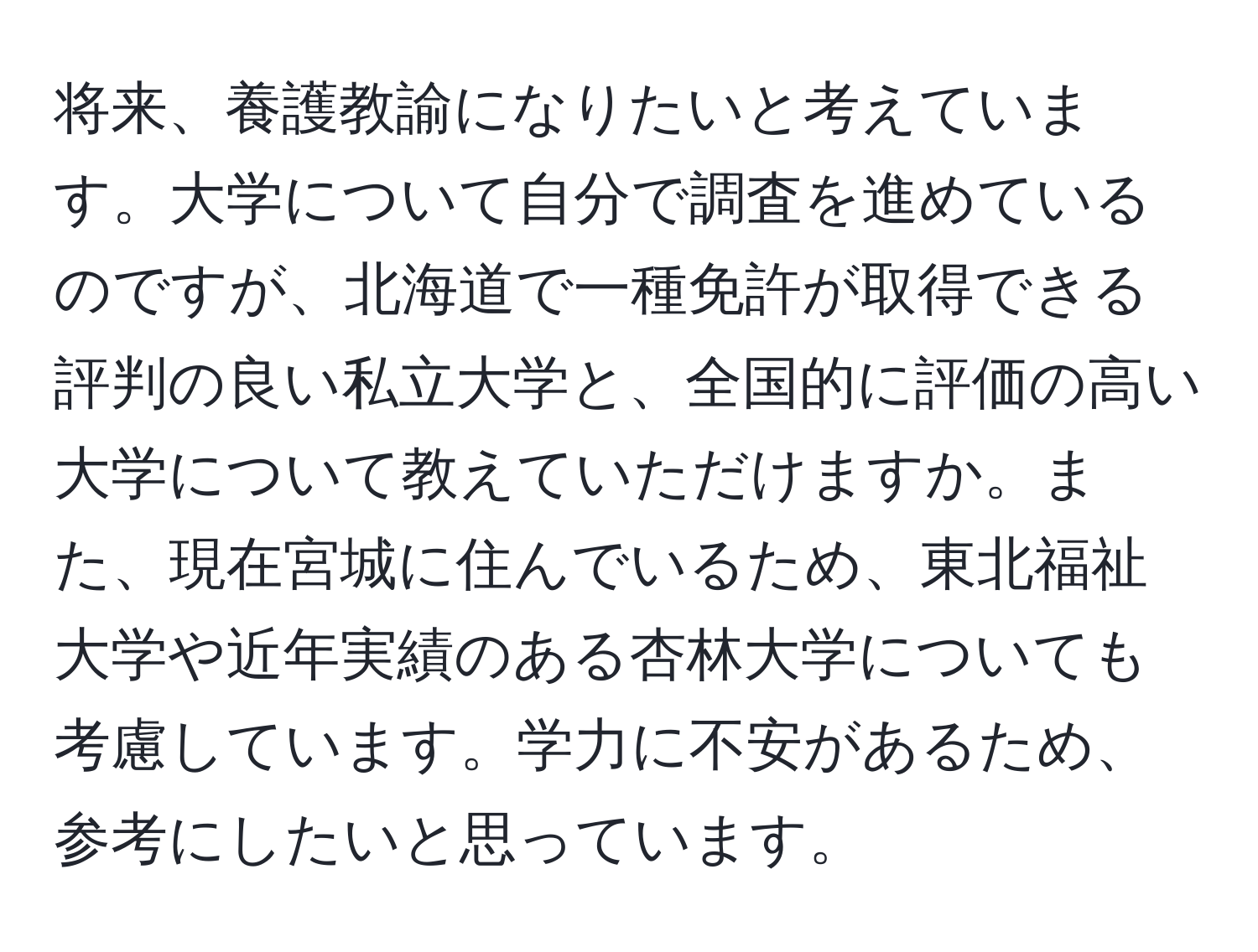 将来、養護教諭になりたいと考えています。大学について自分で調査を進めているのですが、北海道で一種免許が取得できる評判の良い私立大学と、全国的に評価の高い大学について教えていただけますか。また、現在宮城に住んでいるため、東北福祉大学や近年実績のある杏林大学についても考慮しています。学力に不安があるため、参考にしたいと思っています。