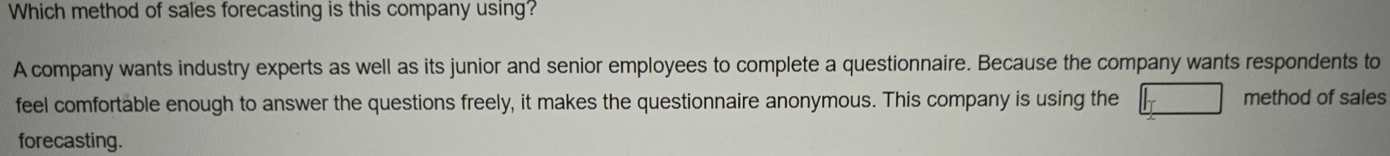 Which method of sales forecasting is this company using? 
A company wants industry experts as well as its junior and senior employees to complete a questionnaire. Because the company wants respondents to 
feel comfortable enough to answer the questions freely, it makes the questionnaire anonymous. This company is using the method of sales 
forecasting.