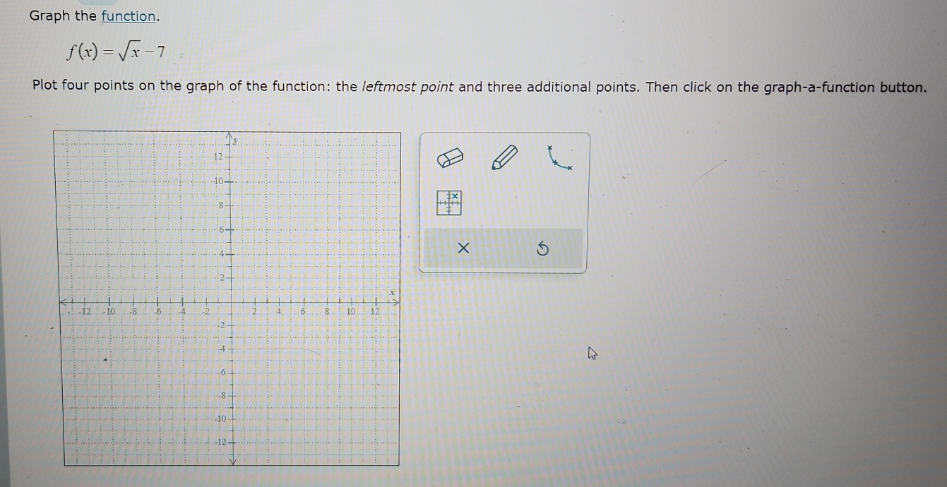 Graph the function.
f(x)=sqrt(x)-7
Plot four points on the graph of the function: the leftmost point and three additional points. Then click on the graph-a-function button. 
× 5