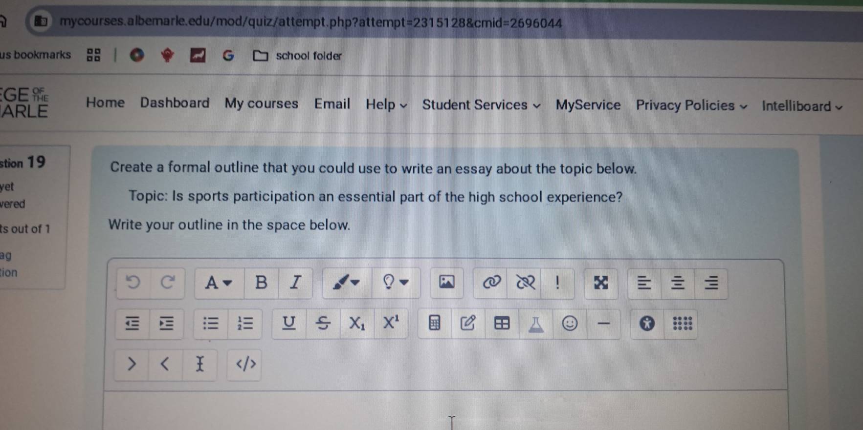 t=23151288cmid=2696044
us bookmarks G school folder 
GE Home Dashboard My courses Email Help~ Student Services~ MyService Privacy Policies ~ Intelliboard 
ARLE 
stion 19 Create a formal outline that you could use to write an essay about the topic below. 
yet 
vered 
Topic: Is sports participation an essential part of the high school experience? 
ts out of 1 Write your outline in the space below. 
ag 
tion A B I 
C