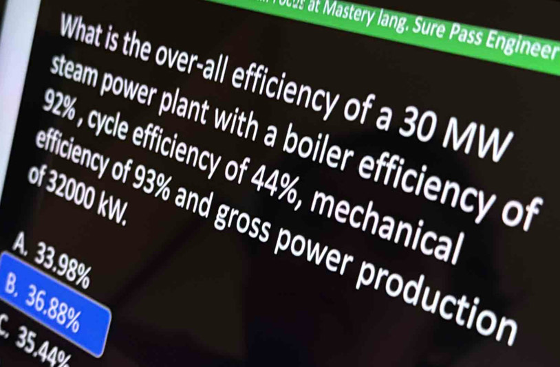 ous at Mastery lang. Sure Pass Engineer
What is the over-all efficiency of a 30 MW
steam power plant with a boiler efficiency of
92% , cycle efficiency of 44%, mechanica
of 32000 kW
fficiency of 93% and gross power production
A. 33.98%
8. 36.88%
5.