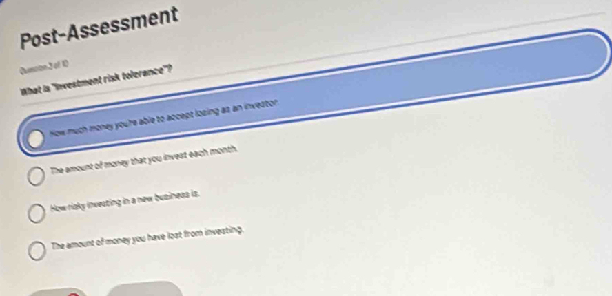 Post-Assessment
Qension3 of 1)
What is "Investment risk tolerance'?
How much money youre able to accept losing as an investor
The amount of money that you invest each month.
How risky investing in a new business is.
The amount of money you have lost from investing.