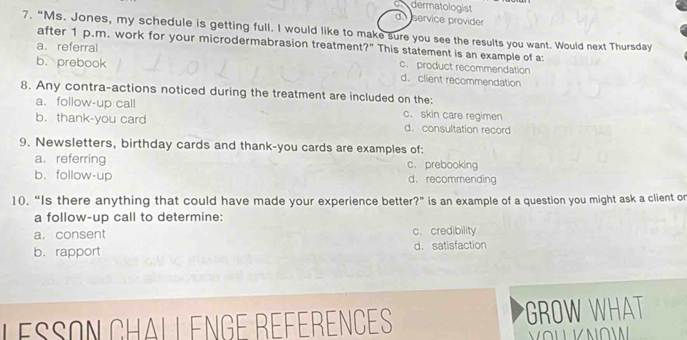 dermatologist
d. service provider
7. “Ms. Jones, my schedule is getting full. I would like to make sure you see the results you want. Would next Thursday
after 1 p.m. work for your microdermabrasion treatment?" This statement is an example of a:
a. referral
b. prebook
c. product recommendation
d. client recommendation
8. Any contra-actions noticed during the treatment are included on the:
a. follow-up call c. skin care regimen
b. thank-you card d. consultation record
9. Newsletters, birthday cards and thank-you cards are examples of:
a. referring c. prebooking
b. follow-up d. recommending
10.“Is there anything that could have made your experience better?” is an example of a question you might ask a client or
a follow-up call to determine:
a.consent c. credibility
b. rapport
d. satisfaction
Lésson Chall enge Références *GROW WHAT
VoL K NoW