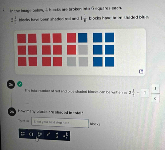 In the image below, 4 blocks are broken into 6 squares each.
2 1/3  blocks have been shaded red and 1 1/6  blocks have been shaded blue. 
2a 
The total number of red and blue shaded blocks can be written as 2 1/3 +1 1/6 . 
2 How many blocks are shaded in total? 
===Total == Enter your next step here blocks 
( ) a^b  a/b  a b/c 