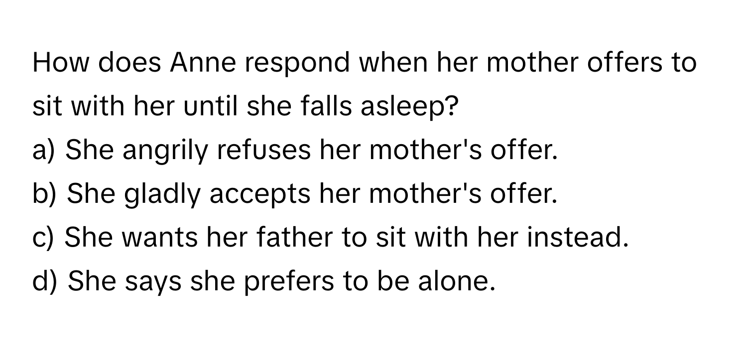 How does Anne respond when her mother offers to sit with her until she falls asleep?

a) She angrily refuses her mother's offer.
b) She gladly accepts her mother's offer.
c) She wants her father to sit with her instead.
d) She says she prefers to be alone.