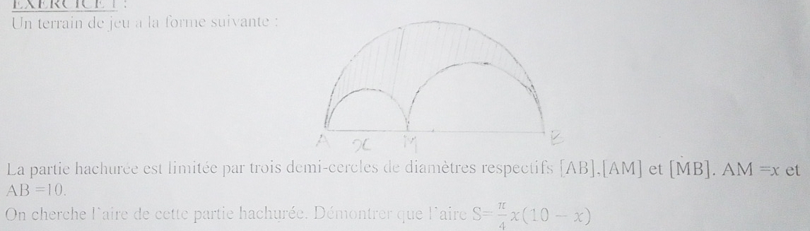 EXERCICET： 
Un terrain de jeu a la forme suivante : 
La partie hachurée est limitée par trois demi-cercles de diamètres respectifs [ AB ],[ AM ] et [ MB ]. AM=x et
AB=10. 
On cherche l'aire de cette partie hachurée. Démontrer que l'aire S= π /4 x(10-x)