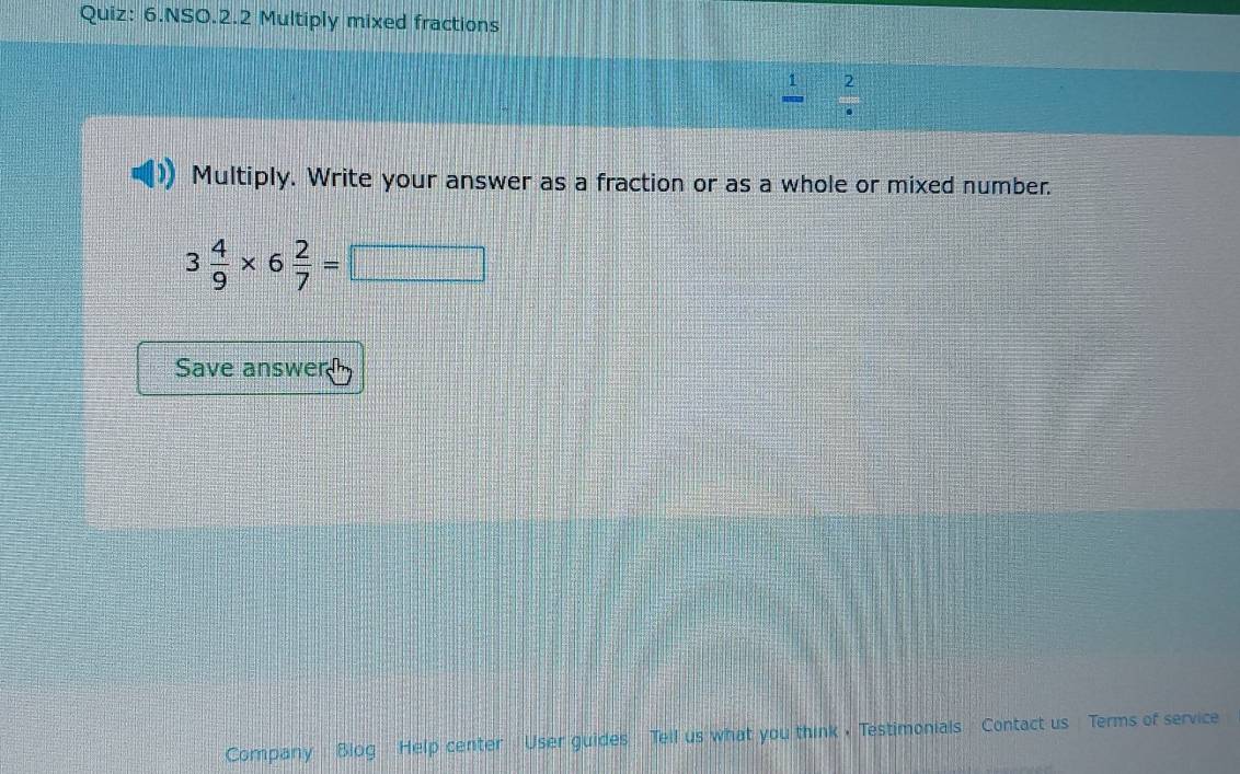 NSO.2.2 Multiply mixed fractions
frac 1 beginarrayr 2 +endarray 2· endarray
Multiply. Write your answer as a fraction or as a whole or mixed number.
3 4/9 * 6 2/7 =□
Save answer 
Company Blog Help center User guides Tell us what you think .Testimonials Contact us Terms of service