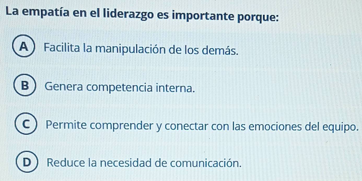 La empatía en el liderazgo es importante porque:
A ) Facilita la manipulación de los demás.
B  Genera competencia interna.
C ) Permite comprender y conectar con las emociones del equipo.
D  Reduce la necesidad de comunicación.