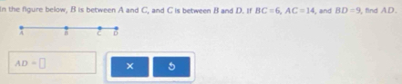 In the figure below, B is between A and C, and C is between B and D. If BC=6, AC=14 , and BD=9 , find AD.
c D
AD=□
5