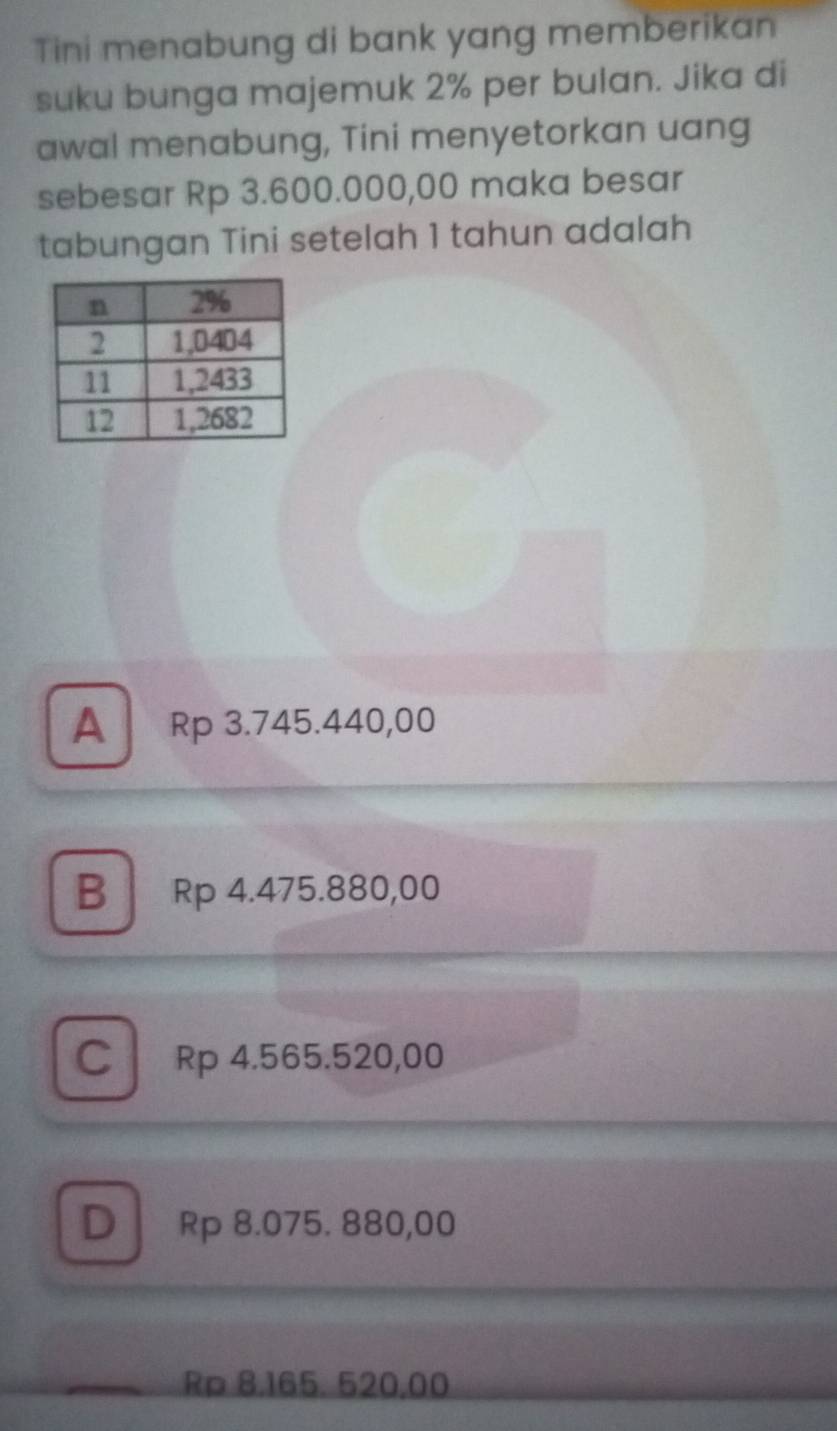 Tini menabung di bank yang memberikan
suku bunga majemuk 2% per bulan. Jika di
awal menabung, Tini menyetorkan uang
sebesar Rp 3.600.000,00 maka besar
tabungan Tini setelah 1 tahun adalah
A Rp 3.745.440,00
B Rp 4.475.880,00
C ₹Rp 4.565.520,00
D Rp 8.075. 880,00
Rp 8,165. 520,00