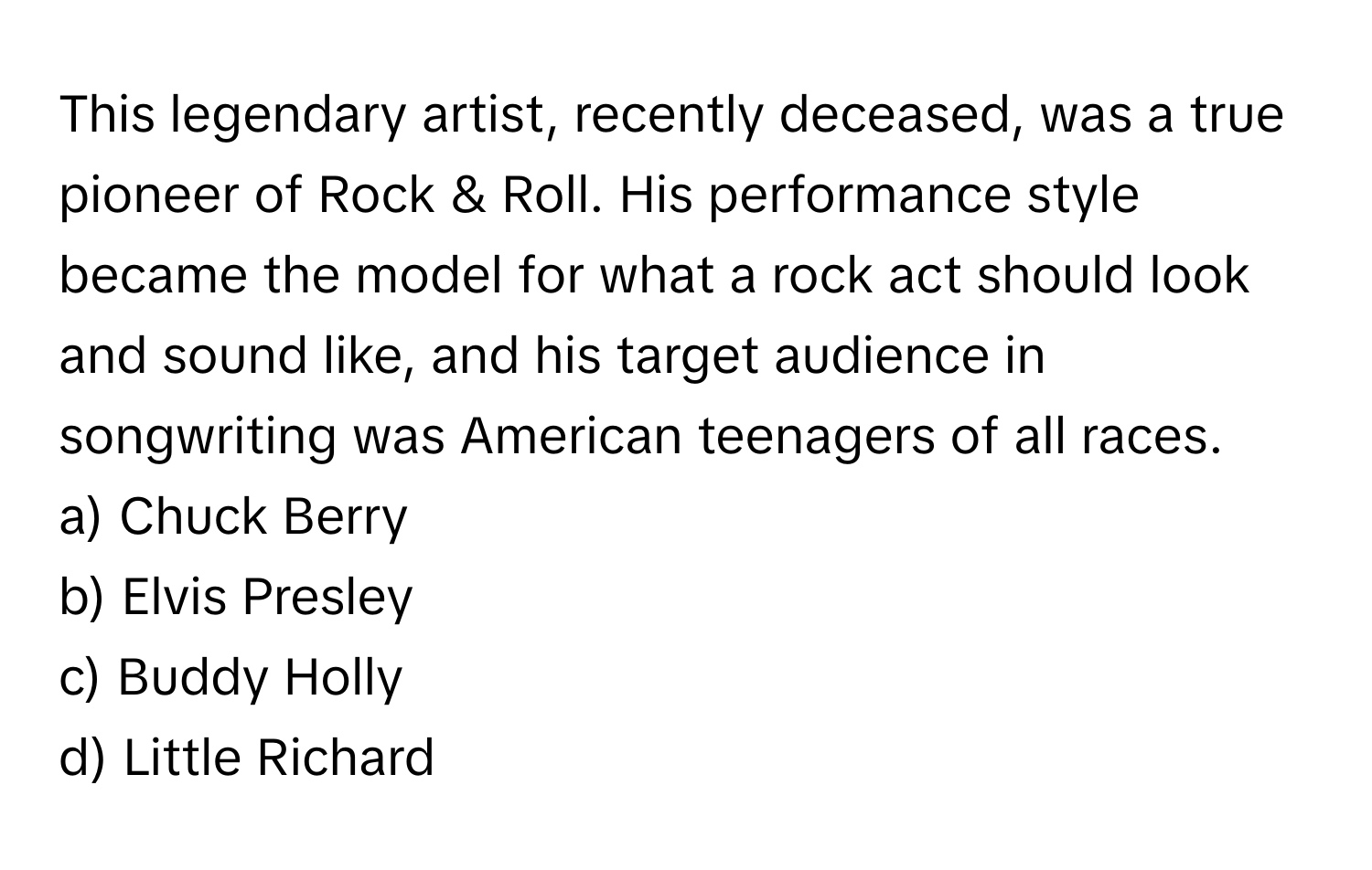 This legendary artist, recently deceased, was a true pioneer of Rock & Roll. His performance style became the model for what a rock act should look and sound like, and his target audience in songwriting was American teenagers of all races. 

a) Chuck Berry 
b) Elvis Presley 
c) Buddy Holly 
d) Little Richard